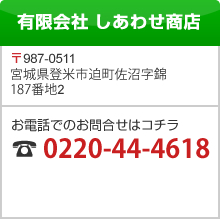 有限会社 しあわせ商店 〒987-0511 宮城県登米市迫町佐沼字錦187番地2 お電話でのお問合せはコチラ 0220-44-4618