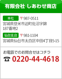 有限会社 しあわせ商店 [本社]〒987-0511 宮城県登米市迫町佐沼字錦187番地2 [仙台支店]〒981-1104 宮城県仙台市太白区中田4丁目5-15 お電話でのお問合せはコチラ 0220-44-4618