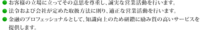 ●お客様の立場に立ってその意思を尊重し、誠実な営業活動を行います。●法令および会社が定めた取扱方法に則り、適正な営業活動を行います。●金融のプロフェッショナルとして、知識向上のため研鑽に励み質の高いサービスを　提供します。