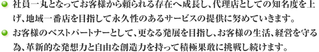 社員一丸となってお客様から頼られる存在へ成長し、代理店としての知名度を上げ、地域一番店を目指して永久性のあるサービスの提供に努めていきます。お客様のベストパートナーとして、更なる発展を目指し、お客様の生活、経営を守る為、革新的な発想力と自由な創造力を持って積極果敢に挑戦し続けます。
